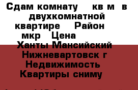 Сдам комнату 18 кв.м. в двухкомнатной квартире  › Район ­ 7 мкр › Цена ­ 8 500 - Ханты-Мансийский, Нижневартовск г. Недвижимость » Квартиры сниму   